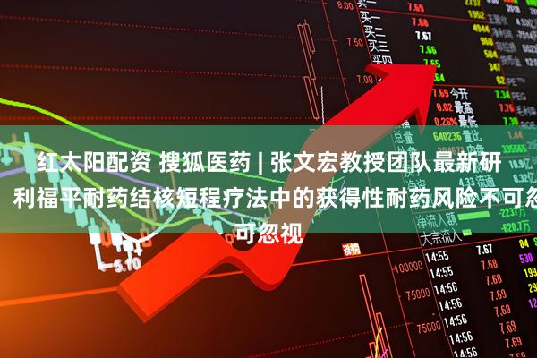 红太阳配资 搜狐医药 | 张文宏教授团队最新研究：利福平耐药结核短程疗法中的获得性耐药风险不可忽视