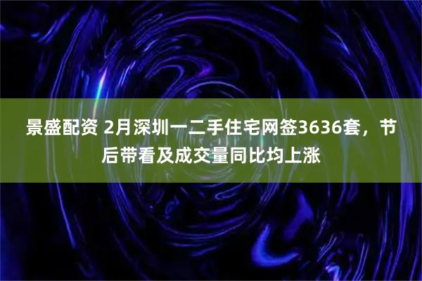 景盛配资 2月深圳一二手住宅网签3636套，节后带看及成交量同比均上涨