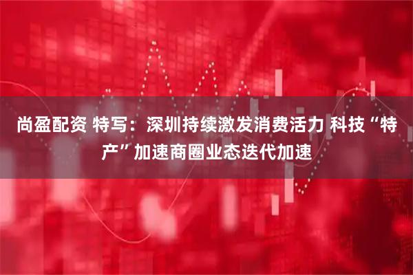 尚盈配资 特写：深圳持续激发消费活力 科技“特产”加速商圈业态迭代加速