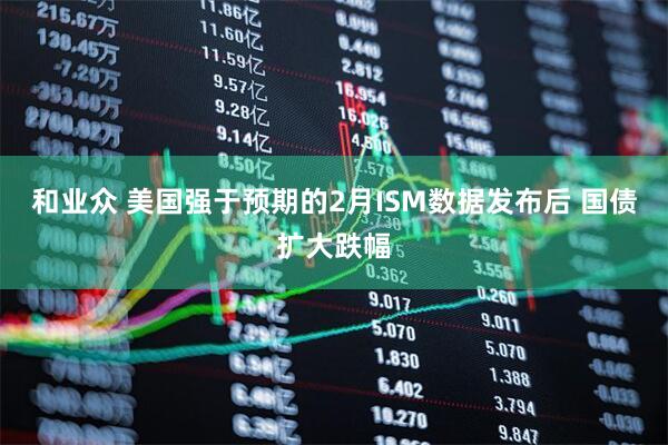 和业众 美国强于预期的2月ISM数据发布后 国债扩大跌幅