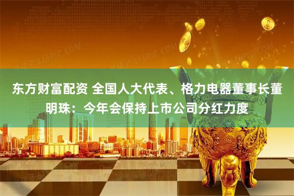 东方财富配资 全国人大代表、格力电器董事长董明珠：今年会保持上市公司分红力度
