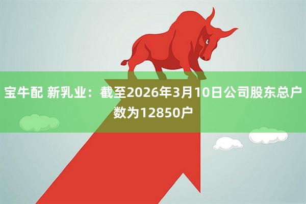 宝牛配 新乳业：截至2026年3月10日公司股东总户数为12850户