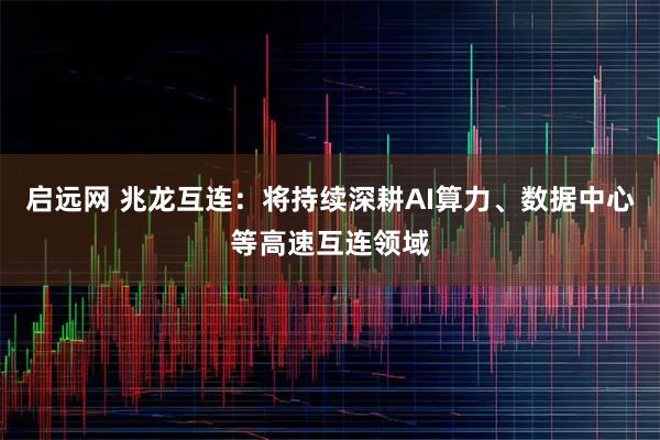 启远网 兆龙互连：将持续深耕AI算力、数据中心等高速互连领域