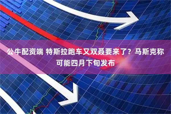 公牛配资端 特斯拉跑车又双叒要来了？马斯克称可能四月下旬发布