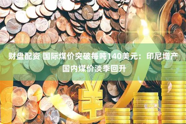 财盘配资 国际煤价突破每吨140美元：印尼增产 国内煤价淡季回升