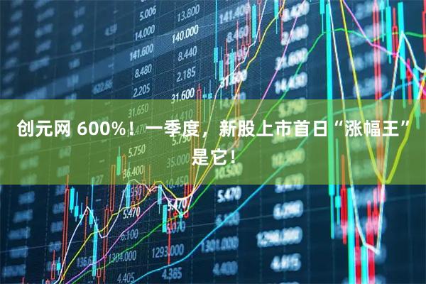创元网 600%！一季度，新股上市首日“涨幅王”是它！