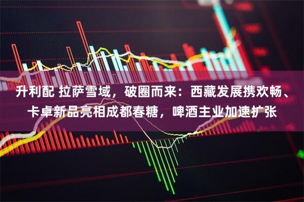 升利配 拉萨雪域，破圈而来：西藏发展携欢畅、卡卓新品亮相成都春糖，啤酒主业加速扩张