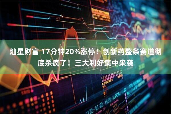 灿星财富 17分钟20%涨停！创新药整条赛道彻底杀疯了！三大利好集中来袭