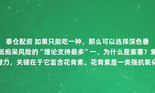 泰仓配资 如果只能吃一种，那么可以选择深色番薯，尤其是紫薯，对降低痴呆风险的“理论支持最多”一、为什么是紫薯？紫薯之所以被认为更有潜力，关键在于它富含花青素。花青素是一类强抗氧化、抗炎的天然植物化合物，它有帮助减轻脑内氧化应激，减少神经元损伤，抑制慢性炎症反应，这些过程，正是阿尔茨海默病发生发...