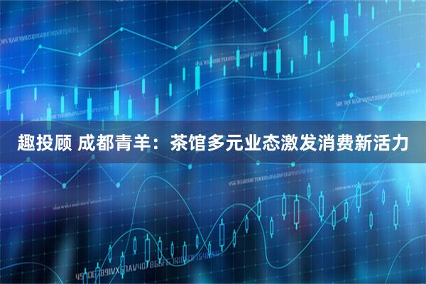 趣投顾 成都青羊：茶馆多元业态激发消费新活力