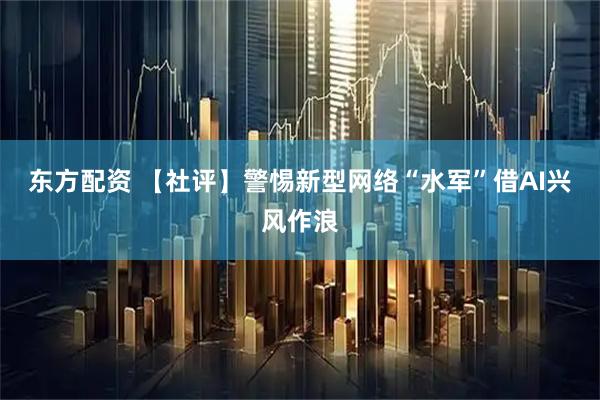 东方配资 【社评】警惕新型网络“水军”借AI兴风作浪