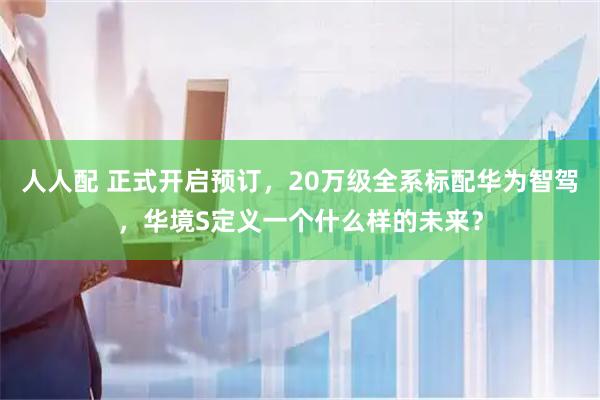人人配 正式开启预订，20万级全系标配华为智驾，华境S定义一个什么样的未来？