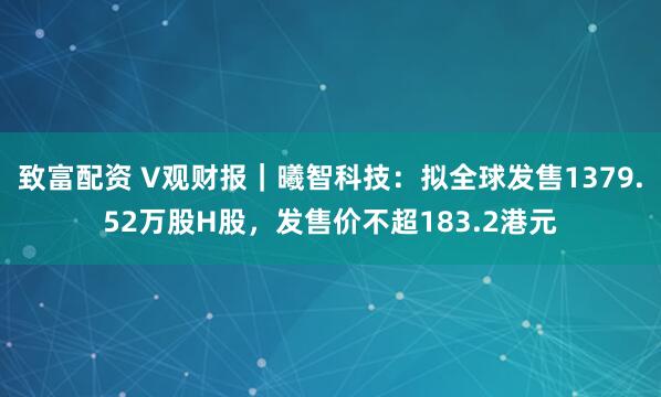 致富配资 V观财报｜曦智科技：拟全球发售1379.52万股H股，发售价不超183.2港元