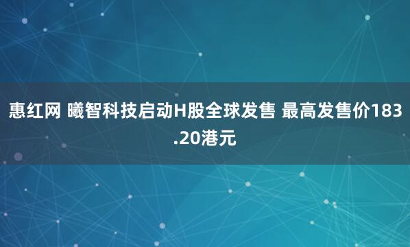 惠红网 曦智科技启动H股全球发售 最高发售价183.20港元