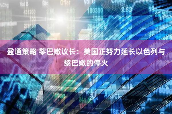 盈通策略 黎巴嫩议长：美国正努力延长以色列与黎巴嫩的停火