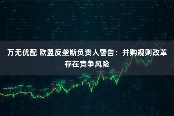 万无优配 欧盟反垄断负责人警告：并购规则改革存在竞争风险