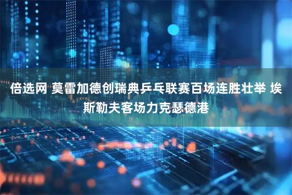 倍选网 莫雷加德创瑞典乒乓联赛百场连胜壮举 埃斯勒夫客场力克瑟德港