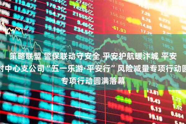 策略联盟 警保联动守安全 平安护航暖汴城 平安产险开封中心支公司“五一乐游·平安行”风险减量专项行动圆满落幕