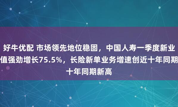 好牛优配 市场领先地位稳固，中国人寿一季度新业务价值强劲增长75.5%，长险新单业务增速创近十年同期新高