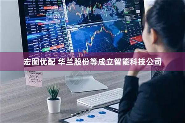 宏图优配 华兰股份等成立智能科技公司