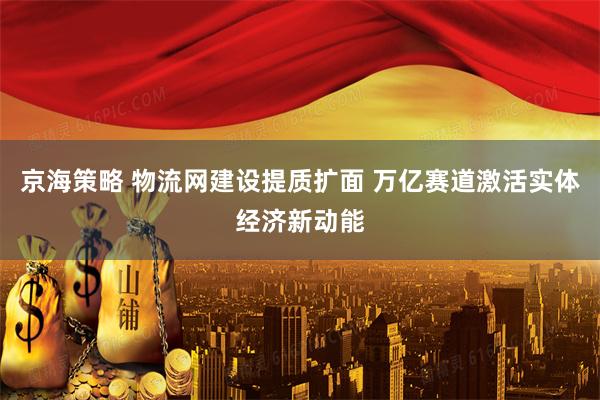 京海策略 物流网建设提质扩面 万亿赛道激活实体经济新动能