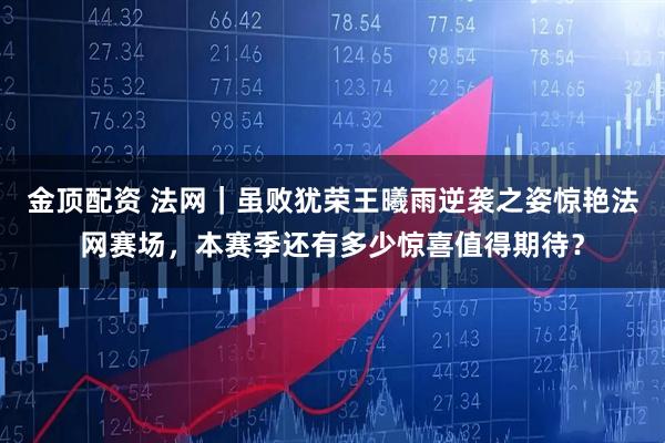 金顶配资 法网｜虽败犹荣王曦雨逆袭之姿惊艳法网赛场，本赛季还有多少惊喜值得期待？