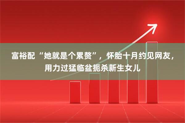 富裕配 “她就是个累赘”，怀胎十月约见网友，用力过猛临盆扼杀新生女儿