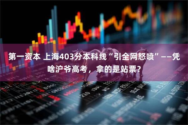第一资本 上海403分本科线“引全网怒喷”——凭啥沪爷高考，拿的是站票？