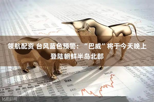 领航配资 台风蓝色预警：“巴威”将于今天晚上登陆朝鲜半岛北部