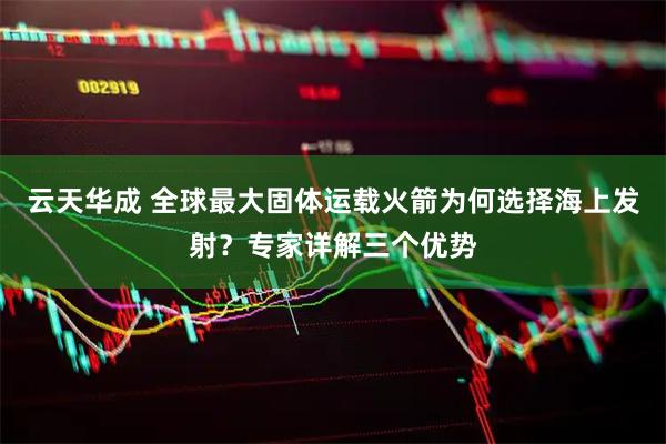 云天华成 全球最大固体运载火箭为何选择海上发射？专家详解三个优势