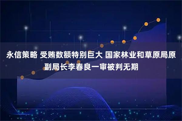 永信策略 受贿数额特别巨大 国家林业和草原局原副局长李春良一审被判无期