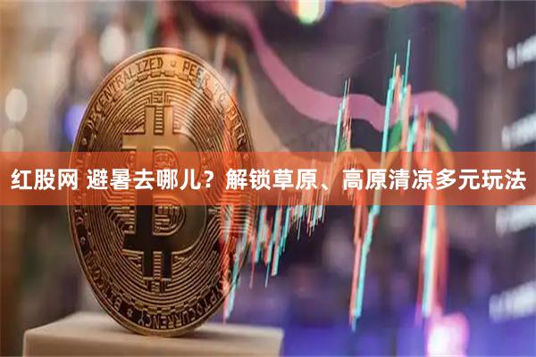 红股网 避暑去哪儿？解锁草原、高原清凉多元玩法