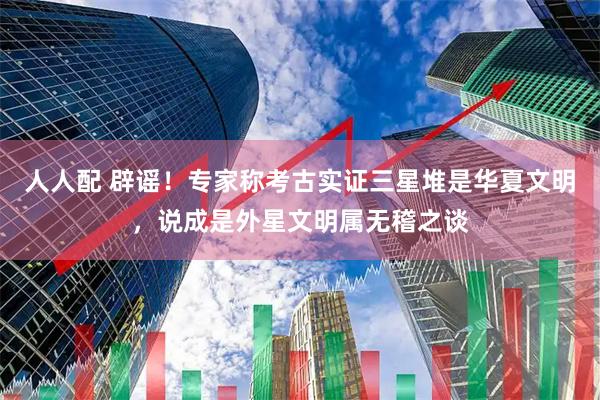 人人配 辟谣!专家称考古实证三星堆是华夏文明,说成是外星文明属无稽之谈