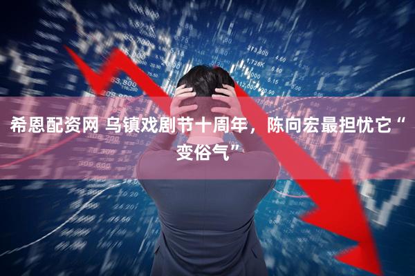 希恩配资网 乌镇戏剧节十周年，陈向宏最担忧它“变俗气”