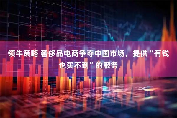 领牛策略 奢侈品电商争夺中国市场,提供“有钱也买不到”的服务