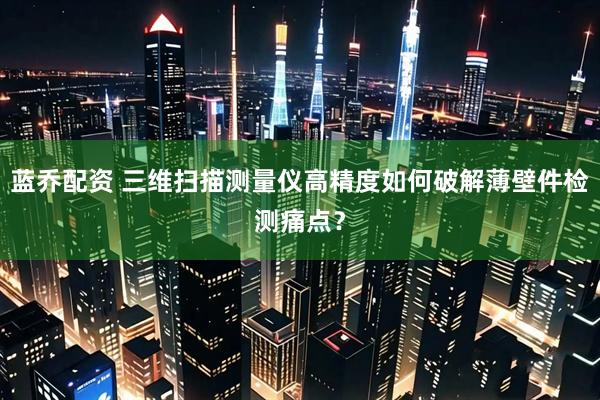 蓝乔配资 三维扫描测量仪高精度如何破解薄壁件检测痛点？