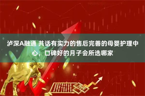 泸深A融通 共话有实力的售后完善的母婴护理中心，口碑好的月子会所选哪家