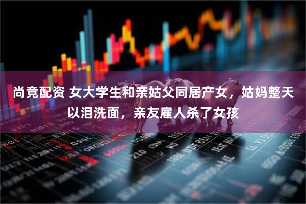 尚竞配资 女大学生和亲姑父同居产女，姑妈整天以泪洗面，亲友雇人杀了女孩