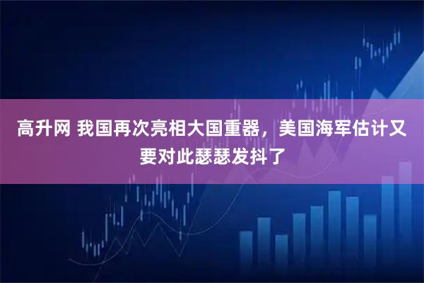 高升网 我国再次亮相大国重器，美国海军估计又要对此瑟瑟发抖了