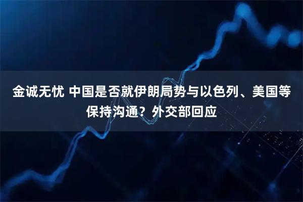 金诚无忧 中国是否就伊朗局势与以色列、美国等保持沟通？外交部回应