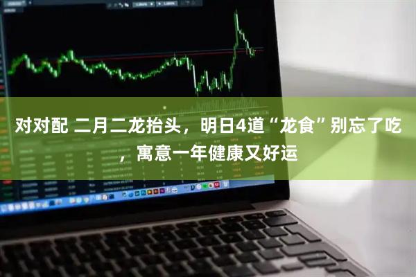 对对配 二月二龙抬头，明日4道“龙食”别忘了吃，寓意一年健康又好运