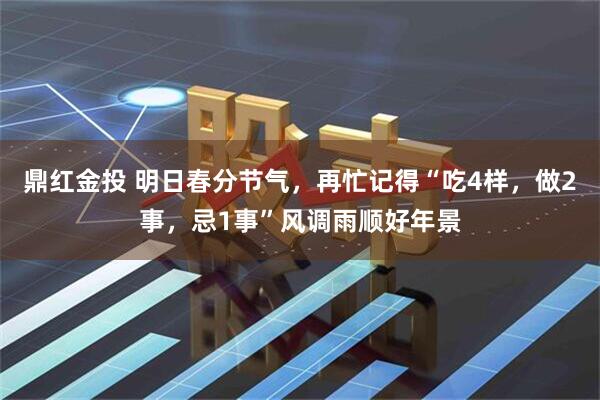 鼎红金投 明日春分节气，再忙记得“吃4样，做2事，忌1事”风调雨顺好年景