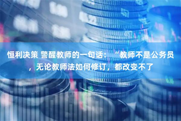 恒利决策 警醒教师的一句话： “教师不是公务员，无论教师法如何修订，都改变不了