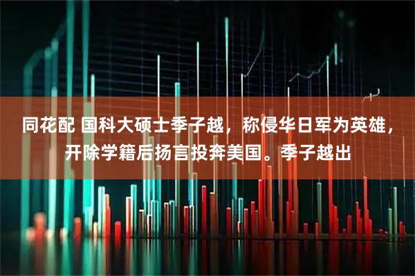 同花配 国科大硕士季子越，称侵华日军为英雄，开除学籍后扬言投奔美国。季子越出