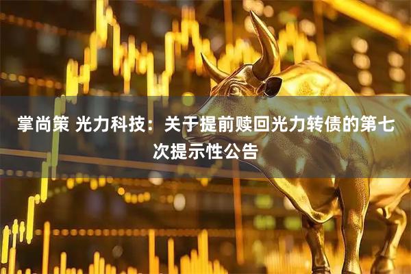 掌尚策 光力科技：关于提前赎回光力转债的第七次提示性公告