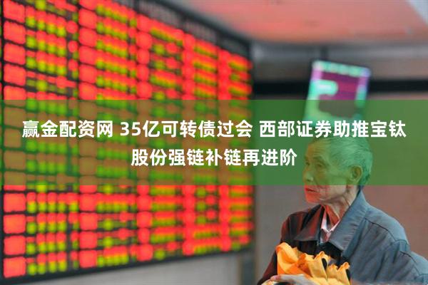 赢金配资网 35亿可转债过会 西部证券助推宝钛股份强链补链再进阶