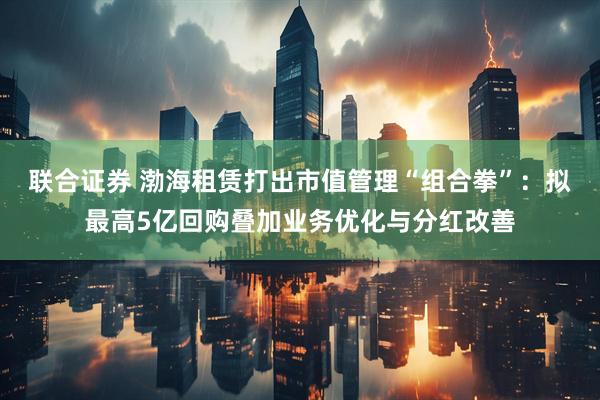 联合证券 渤海租赁打出市值管理“组合拳”：拟最高5亿回购叠加业务优化与分红改善