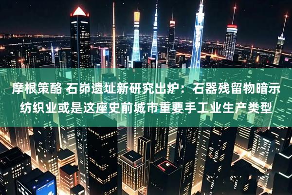 摩根策酪 石峁遗址新研究出炉：石器残留物暗示纺织业或是这座史前城市重要手工业生产类型