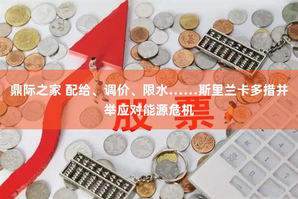 鼎际之家 配给、调价、限水……斯里兰卡多措并举应对能源危机