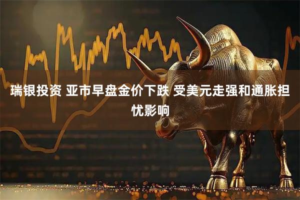 瑞银投资 亚市早盘金价下跌 受美元走强和通胀担忧影响